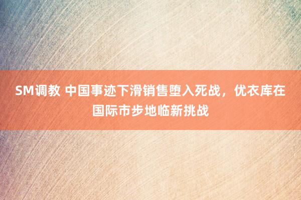 SM调教 中国事迹下滑销售堕入死战，优衣库在国际市步地临新挑战