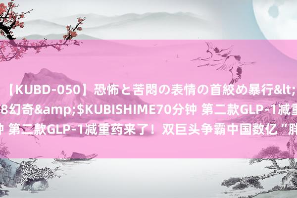 【KUBD-050】恐怖と苦悶の表情の首絞め暴行</a>2013-03-18幻奇&$KUBISHIME70分钟 第二款GLP-1减重药来了！双巨头争霸中国数亿“胖东谈主”商场