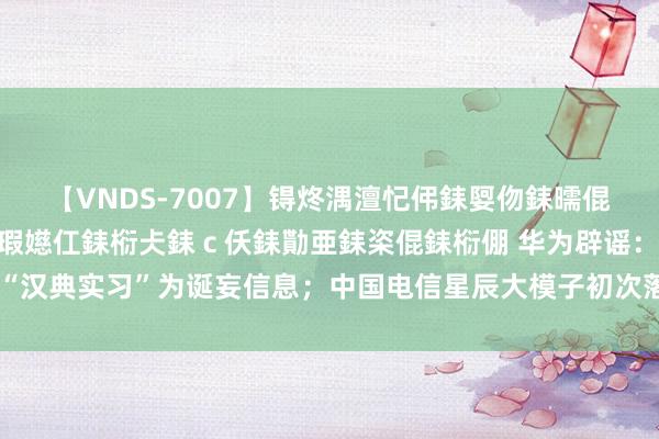 【VNDS-7007】锝炵湡澶忋伄銇娿伆銇曘倱锝?鐔熷コ銇犮仯銇﹁倢瑕嬨仜銇椼仧銇ｃ仸銇勩亜銇栥倱銇椼倗 华为辟谣：“汉典实习”为诞妄信息；中国电信星辰大模子初次落地手机终局丨大公司动态