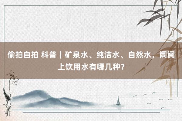 偷拍自拍 科普｜矿泉水、纯洁水、自然水，阛阓上饮用水有哪几种？