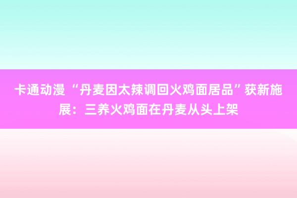 卡通动漫 “丹麦因太辣调回火鸡面居品”获新施展：三养火鸡面在丹麦从头上架