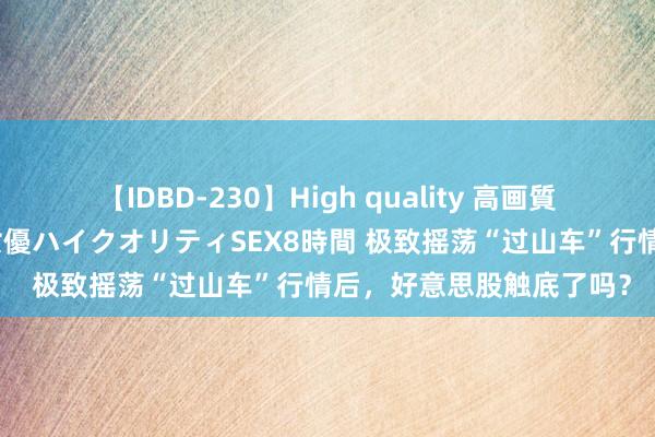 【IDBD-230】High quality 高画質で魅せます！究極のIP女優ハイクオリティSEX8時間 极致摇荡“过山车”行情后，好意思股触底了吗？