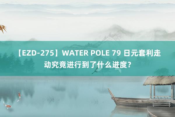 【EZD-275】WATER POLE 79 日元套利走动究竟进行到了什么进度？