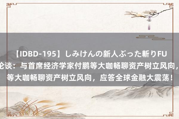 【IDBD-195】しみけんの新人ぶった斬りFUCK 6本番 青城山游学论谈：与首席经济学家付鹏等大咖畅聊资产树立风向，应答全球金融大震荡！