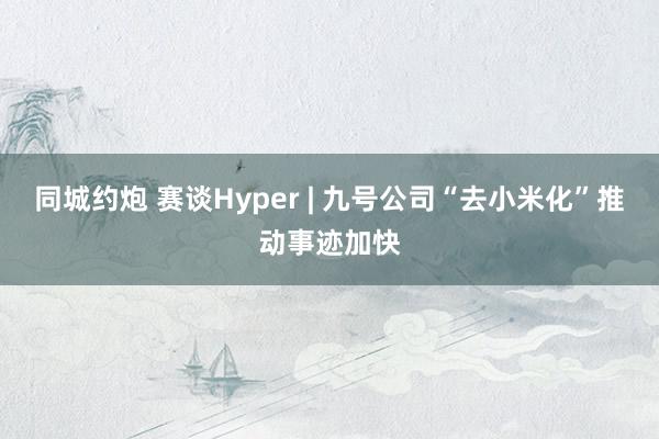 同城约炮 赛谈Hyper | 九号公司“去小米化”推动事迹加快