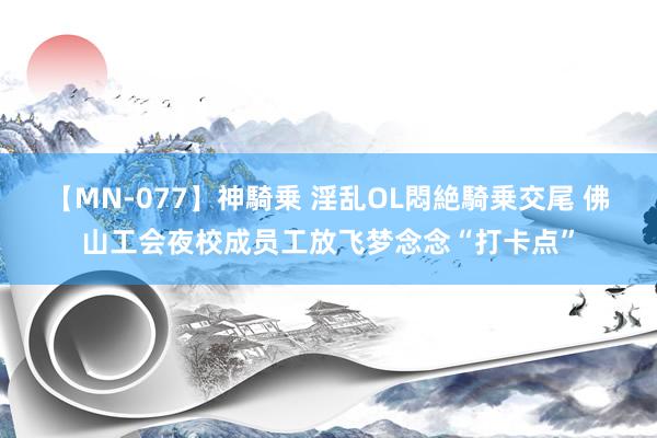 【MN-077】神騎乗 淫乱OL悶絶騎乗交尾 佛山工会夜校成员工放飞梦念念“打卡点”