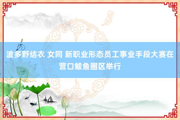 波多野结衣 女同 新职业形态员工事业手段大赛在营口鲅鱼圈区举行