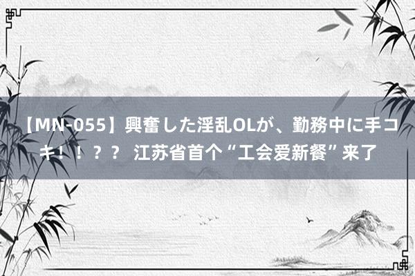 【MN-055】興奮した淫乱OLが、勤務中に手コキ！！？？ 江苏省首个“工会爱新餐”来了