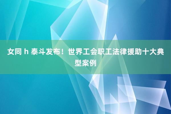 女同 h 泰斗发布！世界工会职工法律援助十大典型案例