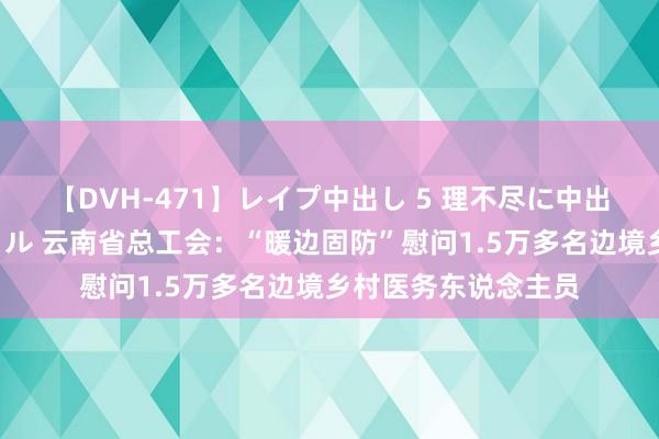 【DVH-471】レイプ中出し 5 理不尽に中出しされた7人のギャル 云南省总工会：“暖边固防”慰问1.5万多名边境乡村医务东说念主员