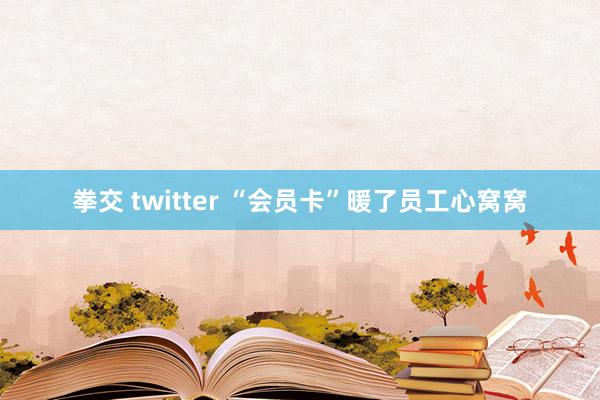 拳交 twitter “会员卡”暖了员工心窝窝