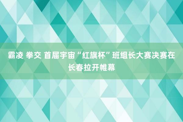 霸凌 拳交 首届宇宙“红旗杯”班组长大赛决赛在长春拉开帷幕