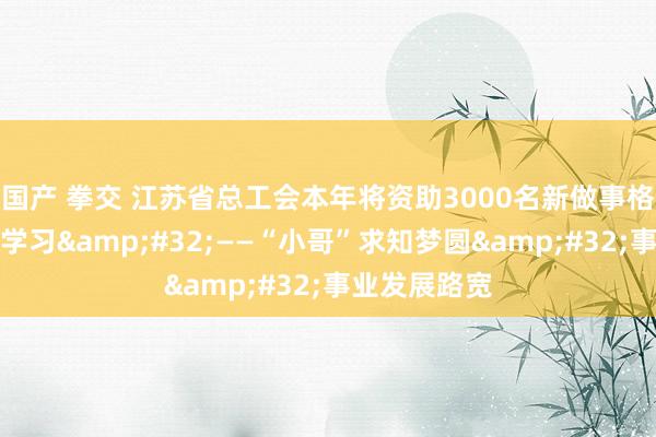 国产 拳交 江苏省总工会本年将资助3000名新做事格式做事者再学习&#32;——“小哥”求知梦圆&#32;事业发展路宽