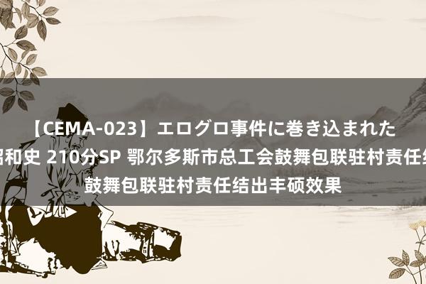 【CEMA-023】エログロ事件に巻き込まれた 人妻たちの昭和史 210分SP 鄂尔多斯市总工会鼓舞包联驻村责任结出丰硕效果