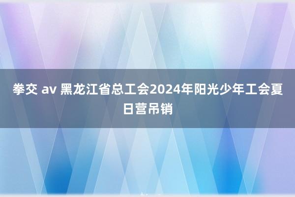 拳交 av 黑龙江省总工会2024年阳光少年工会夏日营吊销