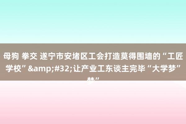 母狗 拳交 遂宁市安堵区工会打造莫得围墙的“工匠学校”&#32;让产业工东谈主完毕“大学梦”