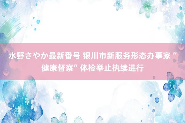 水野さやか最新番号 银川市新服务形态办事家“健康督察”体检举止执续进行