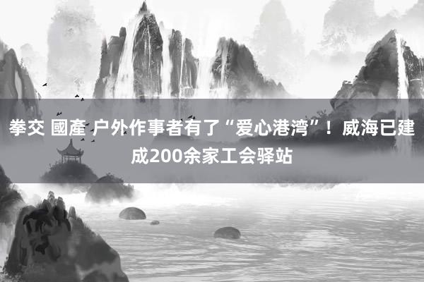 拳交 國產 户外作事者有了“爱心港湾”！威海已建成200余家工会驿站