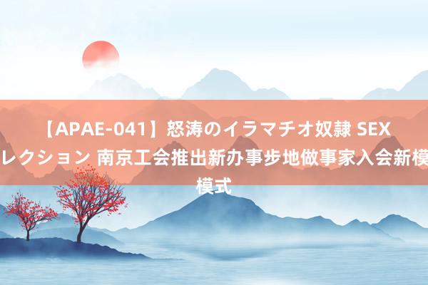 【APAE-041】怒涛のイラマチオ奴隷 SEXコレクション 南京工会推出新办事步地做事家入会新模式