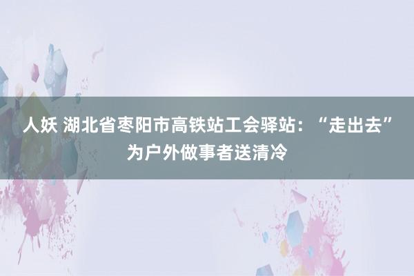 人妖 湖北省枣阳市高铁站工会驿站：“走出去”为户外做事者送清冷