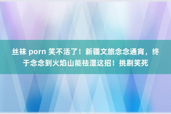 丝袜 porn 笑不活了！新疆文旅念念通宵，终于念念到火焰山能祛湿这招！挑剔笑死