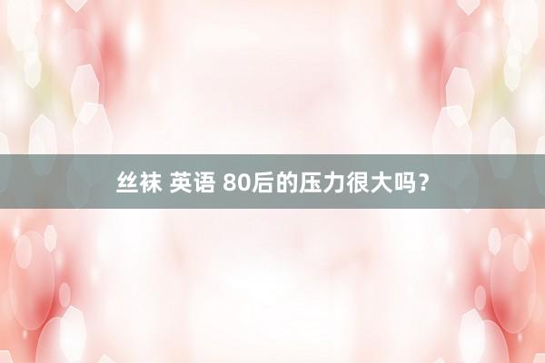 丝袜 英语 80后的压力很大吗？