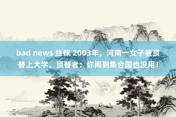 bad news 丝袜 2003年，河南一女子被顶替上大学，顶替者：你闹到集合国也没用！