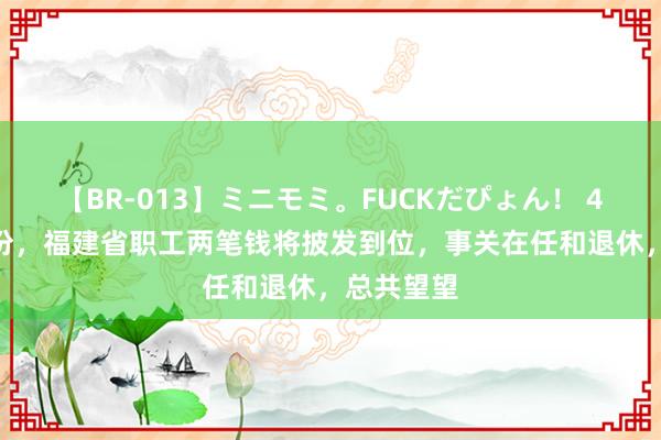 【BR-013】ミニモミ。FUCKだぴょん！ 4ばん 7月份，福建省职工两笔钱将披发到位，事关在任和退休，总共望望