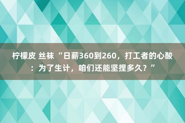 柠檬皮 丝袜 “日薪360到260，打工者的心酸：为了生计，咱们还能坚捏多久？”