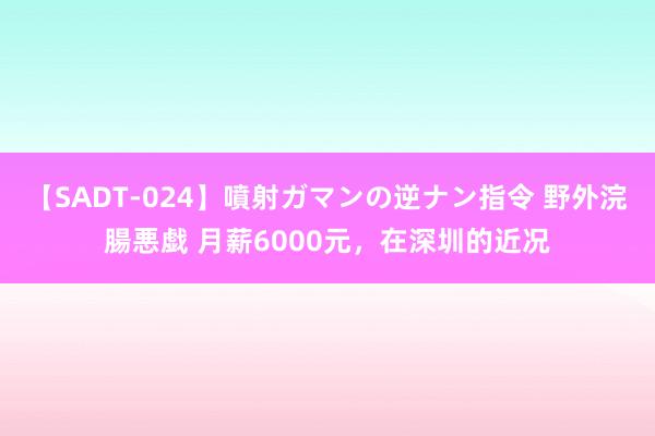 【SADT-024】噴射ガマンの逆ナン指令 野外浣腸悪戯 月薪6000元，在深圳的近况