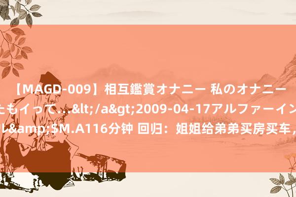 【MAGD-009】相互鑑賞オナニー 私のオナニーを見ながら、あなたもイって…</a>2009-04-17アルファーインターナショナル&$M.A116分钟 回归：姐姐给弟弟买房买车，却被弟弟锤杀一家四口，只好她逃过一劫