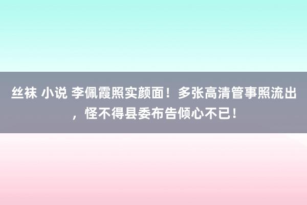 丝袜 小说 李佩霞照实颜面！多张高清管事照流出，怪不得县委布告倾心不已！