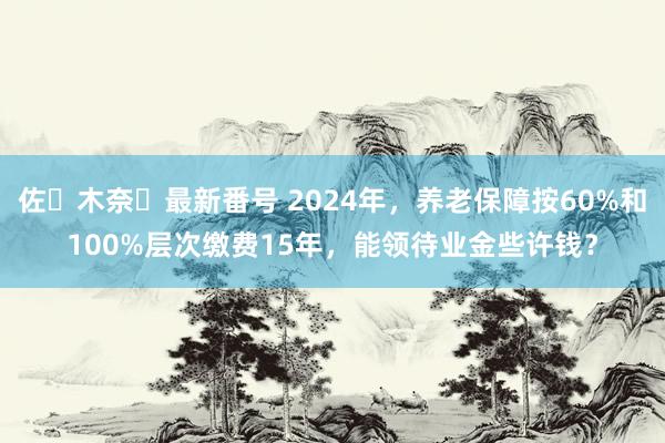 佐々木奈々最新番号 2024年，养老保障按60%和100%层次缴费15年，能领待业金些许钱？