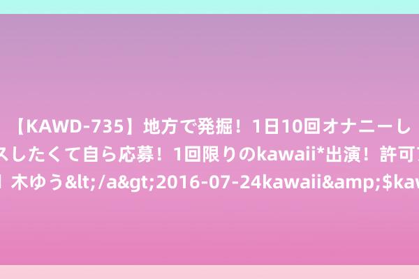 【KAWD-735】地方で発掘！1日10回オナニーしちゃう絶倫少女がセックスしたくて自ら応募！1回限りのkawaii*出演！許可アリAV発売 佐々木ゆう</a>2016-07-24kawaii&$kawaii151分钟 定了！退役军东说念主8月福利来了！举座退役军东说念主王人有份！为期两年！