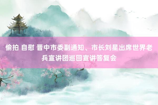 偷拍 自慰 晋中市委副通知、市长刘星出席世界老兵宣讲团巡回宣讲答复会