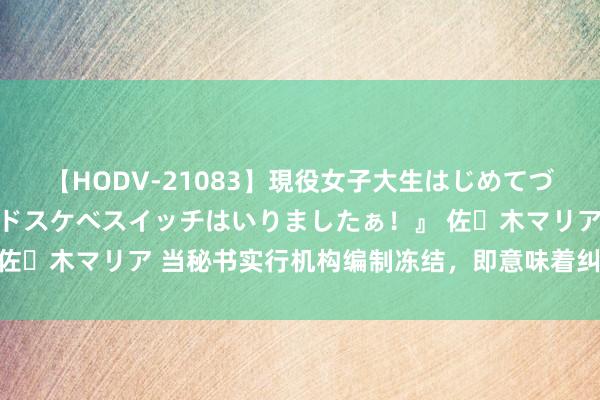 【HODV-21083】現役女子大生はじめてづくしのセックス 『私のドスケベスイッチはいりましたぁ！』 佐々木マリア 当秘书实行机构编制冻结，即意味着纠正要推开了！