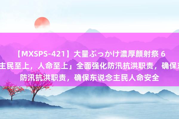 【MXSPS-421】大量ぶっかけ濃厚顔射祭 60人5時間 「东说念主民至上，人命至上」全面强化防汛抗洪职责，确保东说念主民人命安全