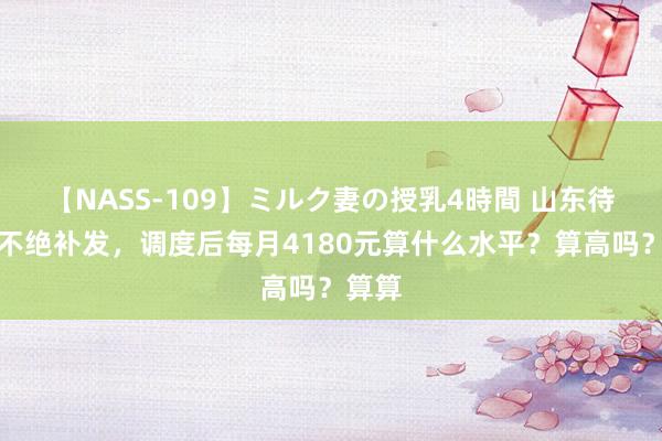 【NASS-109】ミルク妻の授乳4時間 山东待业金不绝补发，调度后每月4180元算什么水平？算高吗？算算