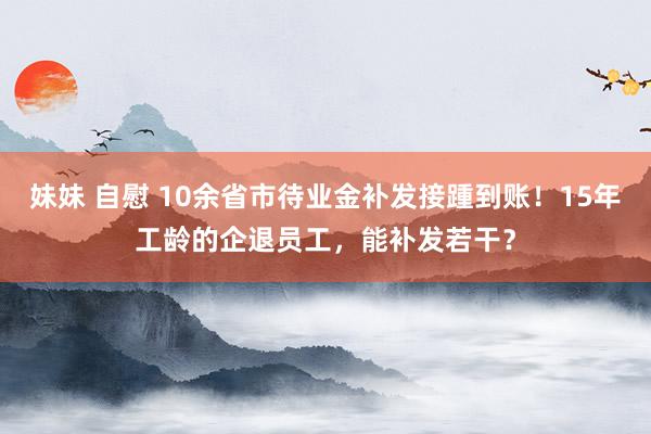 妹妹 自慰 10余省市待业金补发接踵到账！15年工龄的企退员工，能补发若干？