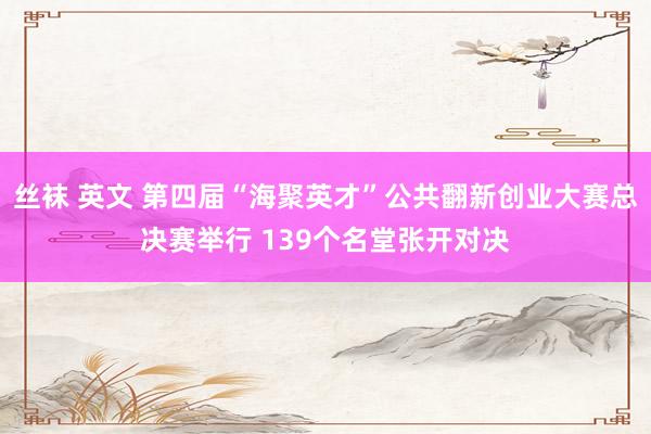 丝袜 英文 第四届“海聚英才”公共翻新创业大赛总决赛举行 139个名堂张开对决