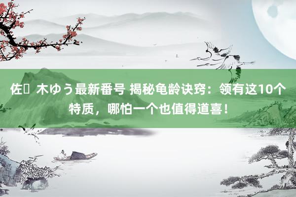 佐々木ゆう最新番号 揭秘龟龄诀窍：领有这10个特质，哪怕一个也值得道喜！