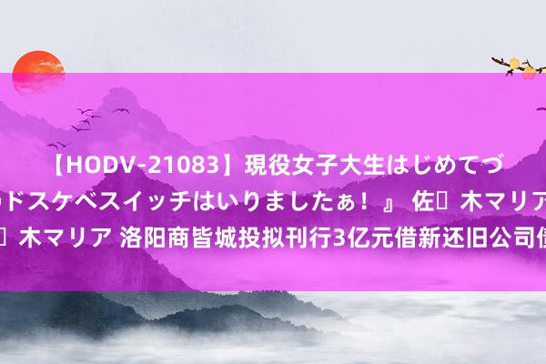 【HODV-21083】現役女子大生はじめてづくしのセックス 『私のドスケベスイッチはいりましたぁ！』 佐々木マリア 洛阳商皆城投拟刊行3亿元借新还旧公司债，招标承销商