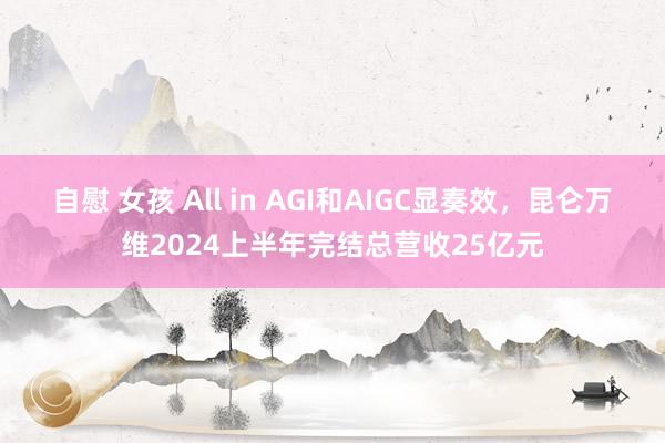 自慰 女孩 All in AGI和AIGC显奏效，昆仑万维2024上半年完结总营收25亿元