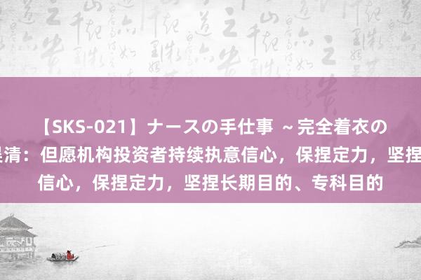 【SKS-021】ナースの手仕事 ～完全着衣のこだわり手コキ～ 吴清：但愿机构投资者持续执意信心，保捏定力，坚捏长期目的、专科目的