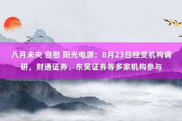 八月未央 自慰 阳光电源：8月23日经受机构调研，财通证券、东吴证券等多家机构参与