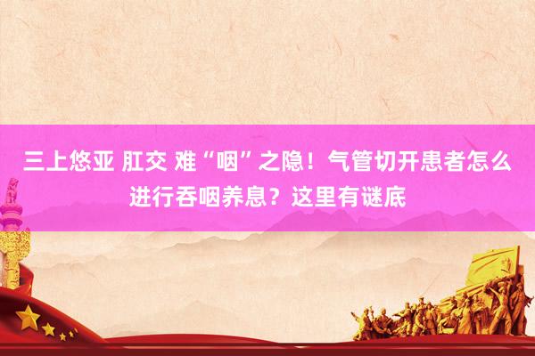 三上悠亚 肛交 难“咽”之隐！气管切开患者怎么进行吞咽养息？这里有谜底