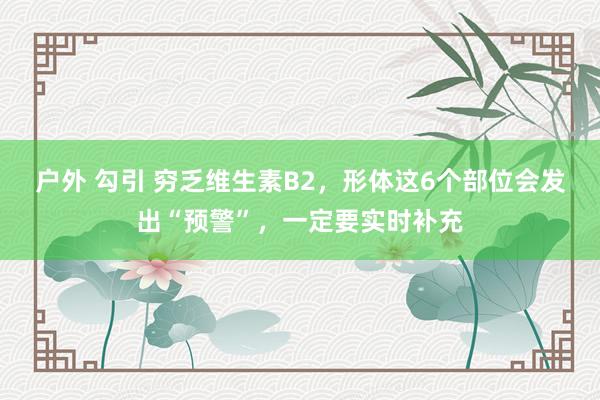 户外 勾引 穷乏维生素B2，形体这6个部位会发出“预警”，一定要实时补充