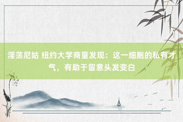 淫荡尼姑 纽约大学商量发现：这一细胞的私有才气，有助于留意头发变白