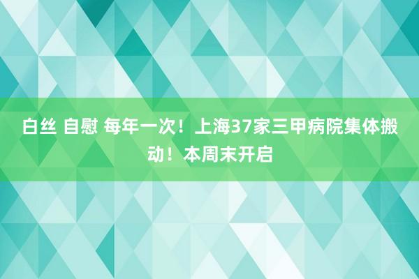 白丝 自慰 每年一次！上海37家三甲病院集体搬动！本周末开启