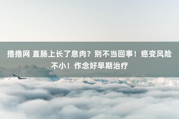 撸撸网 直肠上长了息肉？别不当回事！癌变风险不小！作念好早期治疗